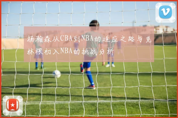 杨瀚森从CBA到NBA的适应之路与克林根初入NBA的挑战分析