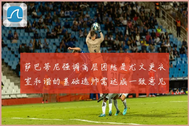 萨巴蒂尼强调高层团结是尤文更衣室和谐的基础选帅需达成一致意见