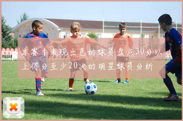 本赛季表现出色的球员盘点30分以上得分至少20次的明星球员分析