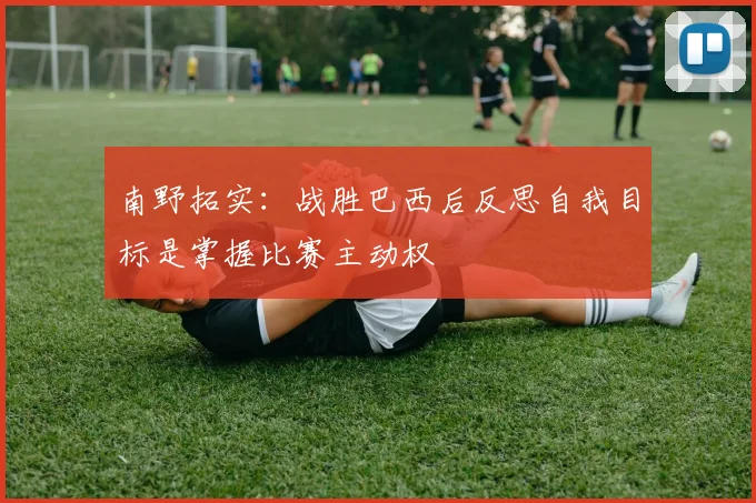 南野拓实：战胜巴西后反思自我目标是掌握比赛主动权