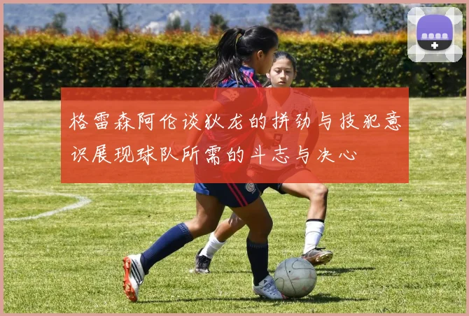 格雷森阿伦谈狄龙的拼劲与技犯意识展现球队所需的斗志与决心