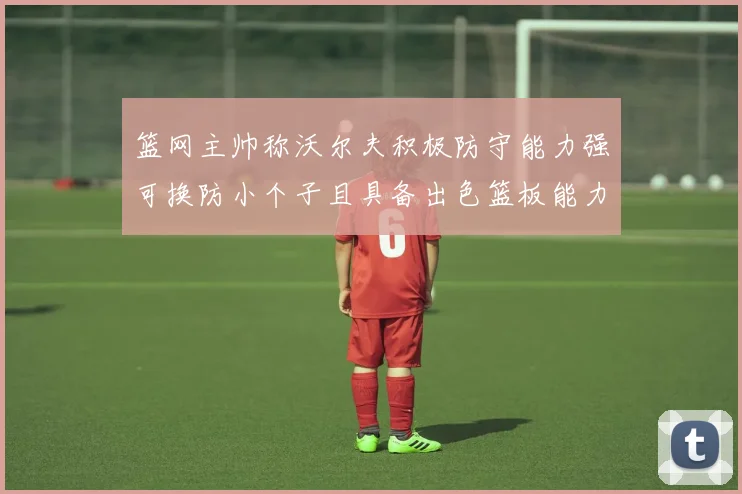 篮网主帅称沃尔夫积极防守能力强可换防小个子且具备出色篮板能力