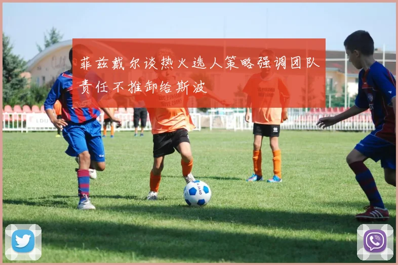 菲兹戴尔谈热火选人策略强调团队责任不推卸给斯波