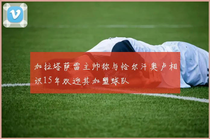 加拉塔萨雷主帅称与恰尔汗奥卢相识15年欢迎其加盟球队