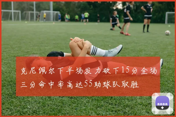 克尼佩尔下半场发力砍下15分全场三分命中率高达55助球队取胜