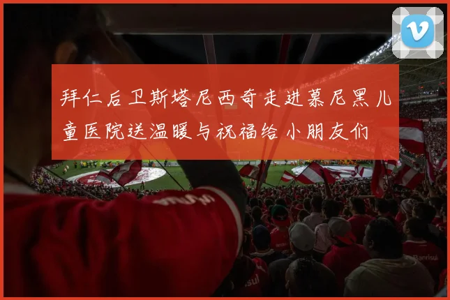 拜仁后卫斯塔尼西奇走进慕尼黑儿童医院送温暖与祝福给小朋友们