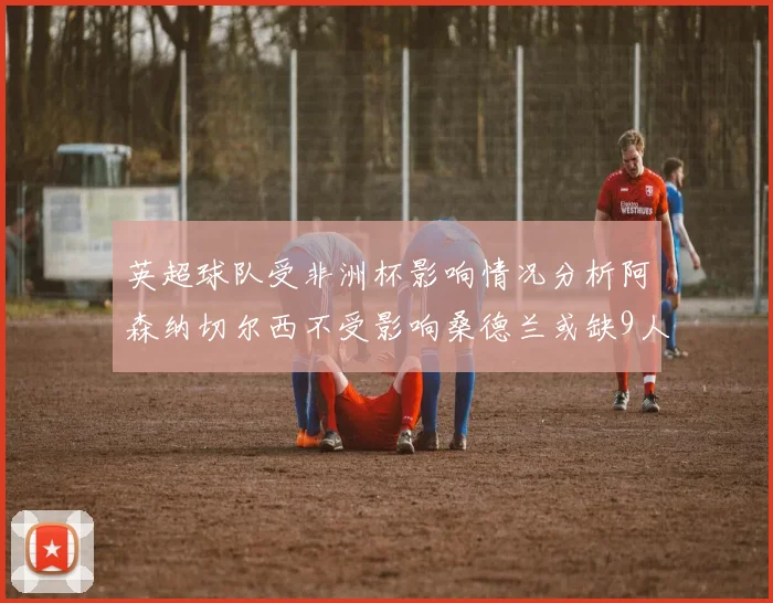 英超球队受非洲杯影响情况分析阿森纳切尔西不受影响桑德兰或缺9人