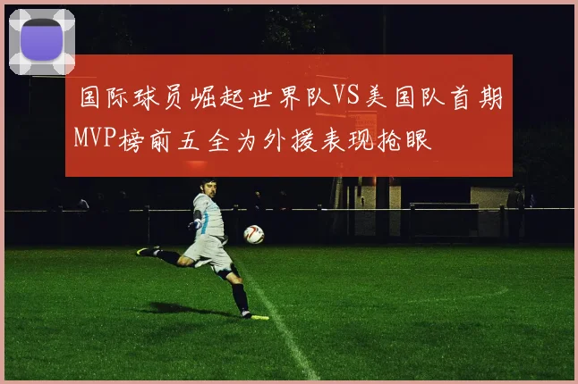 国际球员崛起世界队VS美国队首期MVP榜前五全为外援表现抢眼