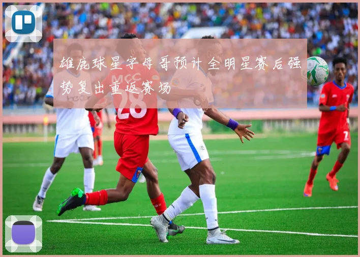 雄鹿球星字母哥预计全明星赛后强势复出重返赛场
